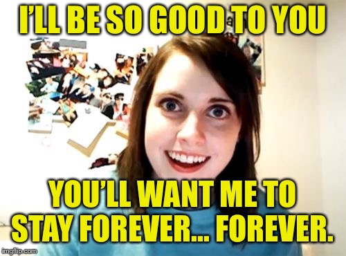 Overly Attached Girlfriend Meme | I’LL BE SO GOOD TO YOU YOU’LL WANT ME TO STAY FOREVER... FOREVER. | image tagged in memes,overly attached girlfriend | made w/ Imgflip meme maker