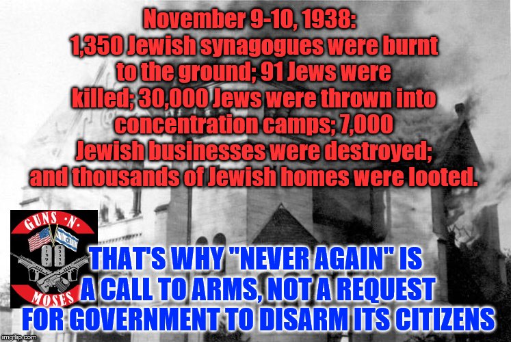 "Never Again" is a call to arms. "Never Again will we go as sheep to slaughter". | November 9-10, 1938:  1,350 Jewish synagogues were burnt to the ground; 91 Jews were killed; 30,000 Jews were thrown into concentration camps; 7,000 Jewish businesses were destroyed; and thousands of Jewish homes were looted. THAT'S WHY "NEVER AGAIN" IS A CALL TO ARMS, NOT A REQUEST FOR GOVERNMENT TO DISARM ITS CITIZENS | image tagged in never again,kristallnacht,guns n moses,jewish,judaism,guns | made w/ Imgflip meme maker