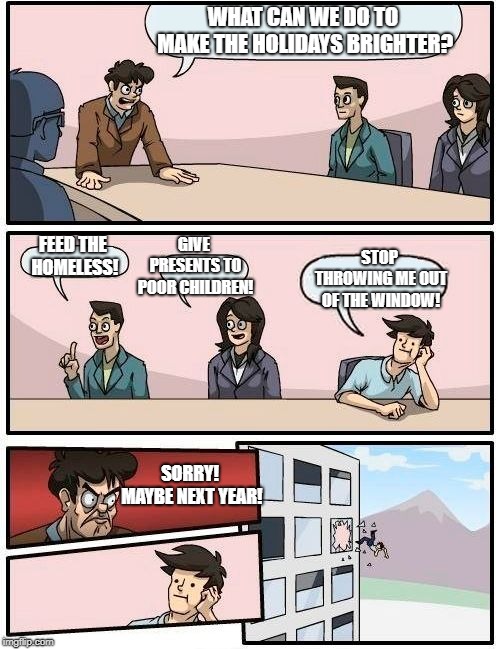Boardroom Meeting Suggestion | WHAT CAN WE DO TO MAKE THE HOLIDAYS BRIGHTER? GIVE PRESENTS TO POOR CHILDREN! STOP THROWING ME OUT OF THE WINDOW! FEED THE HOMELESS! SORRY! MAYBE NEXT YEAR! | image tagged in memes,boardroom meeting suggestion | made w/ Imgflip meme maker