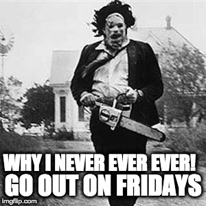 Leatherface  | GO OUT ON FRIDAYS; WHY I NEVER EVER EVER! | image tagged in leatherface | made w/ Imgflip meme maker