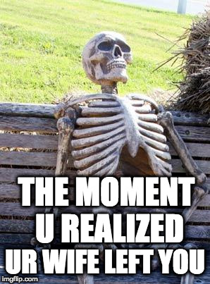 Waiting Skeleton | THE MOMENT U REALIZED; UR WIFE LEFT YOU | image tagged in memes,waiting skeleton | made w/ Imgflip meme maker