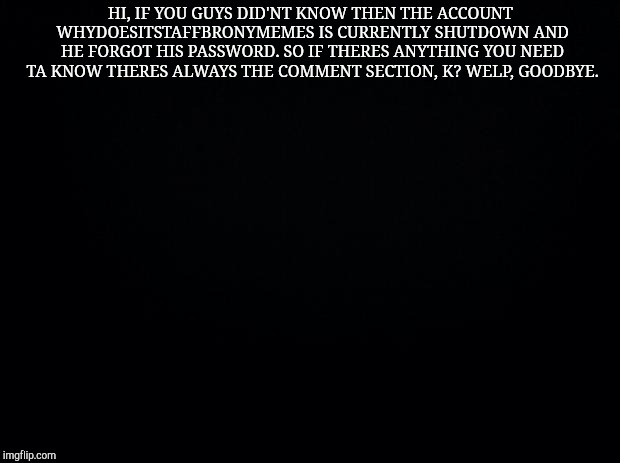 Black background | HI, IF YOU GUYS DID'NT KNOW THEN THE ACCOUNT WHYDOESITSTAFFBRONYMEMES IS CURRENTLY SHUTDOWN AND HE FORGOT HIS PASSWORD. SO IF THERES ANYTHING YOU NEED TA KNOW THERES ALWAYS THE COMMENT SECTION, K? WELP, GOODBYE. | image tagged in black background,whydoesitstaffbronymemes,important | made w/ Imgflip meme maker