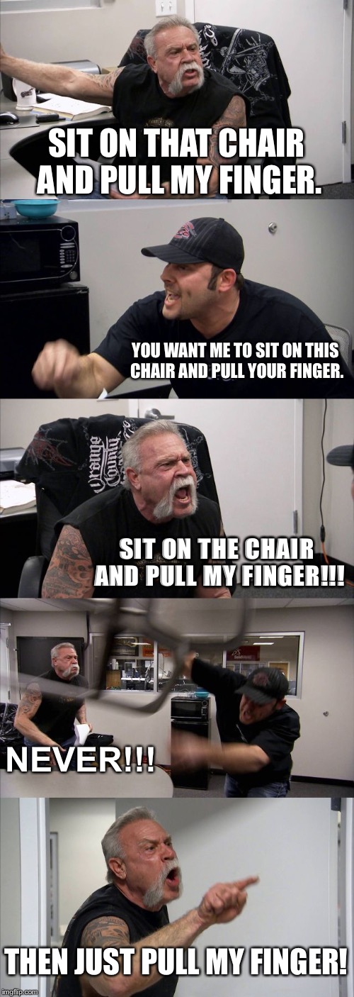 American Chopper Argument | SIT ON THAT CHAIR AND PULL MY FINGER. YOU WANT ME TO SIT ON THIS CHAIR AND PULL YOUR FINGER. SIT ON THE CHAIR AND PULL MY FINGER!!! NEVER!!! THEN JUST PULL MY FINGER! | image tagged in memes,american chopper argument | made w/ Imgflip meme maker