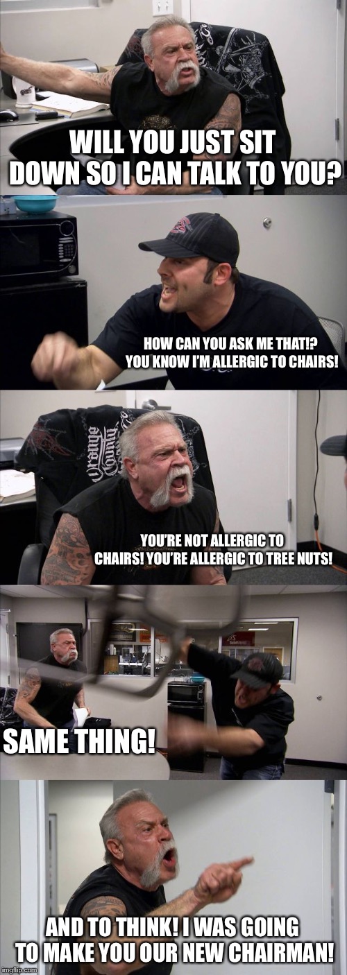 American Chopper Argument | WILL YOU JUST SIT DOWN SO I CAN TALK TO YOU? HOW CAN YOU ASK ME THAT!? YOU KNOW I’M ALLERGIC TO CHAIRS! YOU’RE NOT ALLERGIC TO CHAIRS! YOU’RE ALLERGIC TO TREE NUTS! SAME THING! AND TO THINK! I WAS GOING TO MAKE YOU OUR NEW CHAIRMAN! | image tagged in memes,american chopper argument | made w/ Imgflip meme maker
