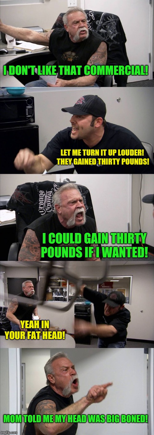 American Chopper Argument Meme | I DON'T LIKE THAT COMMERCIAL! LET ME TURN IT UP LOUDER!  THEY GAINED THIRTY POUNDS! I COULD GAIN THIRTY POUNDS IF I WANTED! YEAH IN YOUR FAT HEAD! MOM TOLD ME MY HEAD WAS BIG BONED! | image tagged in memes,american chopper argument | made w/ Imgflip meme maker