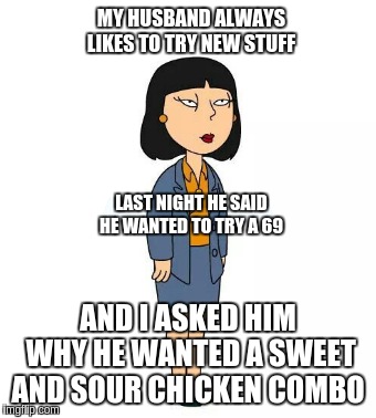 Tricia Takanawa  | MY HUSBAND ALWAYS LIKES TO TRY NEW STUFF; LAST NIGHT HE SAID HE WANTED TO TRY A 69; AND I ASKED HIM WHY HE WANTED A SWEET AND SOUR CHICKEN COMBO | image tagged in funny,too damn high,imgflip,funny face | made w/ Imgflip meme maker