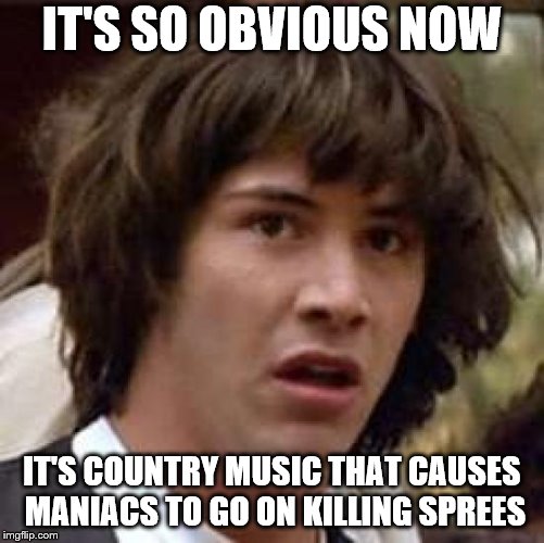 Conspiracy Keanu Meme | IT'S SO OBVIOUS NOW; IT'S COUNTRY MUSIC THAT CAUSES MANIACS TO GO ON KILLING SPREES | image tagged in memes,conspiracy keanu | made w/ Imgflip meme maker