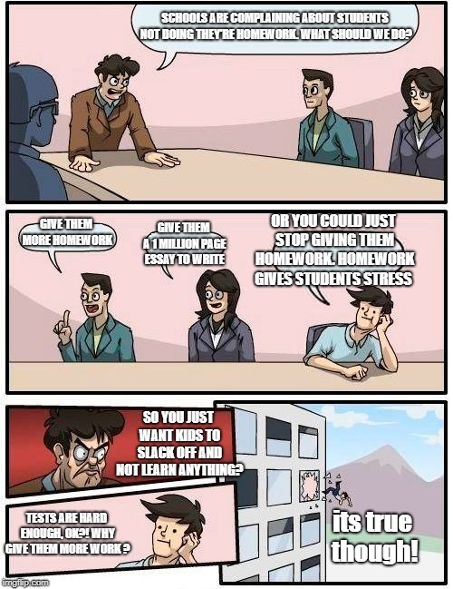 Boardroom Meeting Suggestion Meme | SCHOOLS ARE COMPLAINING ABOUT STUDENTS NOT DOING THEY'RE HOMEWORK. WHAT SHOULD WE DO? OR YOU COULD JUST STOP GIVING THEM HOMEWORK. HOMEWORK GIVES STUDENTS STRESS; GIVE THEM MORE HOMEWORK; GIVE THEM A 1 MILLION PAGE ESSAY TO WRITE; SO YOU JUST WANT KIDS TO SLACK OFF AND NOT LEARN ANYTHING? TESTS ARE HARD ENOUGH, OK?! WHY GIVE THEM MORE WORK ? its true though! | image tagged in memes,boardroom meeting suggestion | made w/ Imgflip meme maker