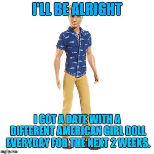 I'LL BE ALRIGHT I GOT A DATE WITH A DIFFERENT AMERICAN GIRL DOLL EVERYDAY FOR THE NEXT 2 WEEKS. | made w/ Imgflip meme maker