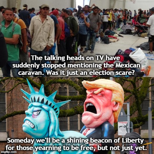 Trump will say anything. | The talking heads on TV have suddenly stopped mentioning the Mexican caravan. Was it just an election scare? Someday we'll be a shining beacon of Liberty for those yearning to be free, but not just yet. | image tagged in trump,mexico,immigrants,statue of liberty,freedom | made w/ Imgflip meme maker