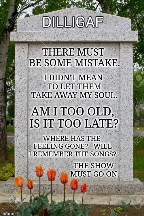 On With The Show! | DILLIGAF; THERE MUST BE SOME MISTAKE. I DIDN'T MEAN TO LET THEM TAKE AWAY MY SOUL. AM I TOO OLD, IS IT TOO LATE? WHERE HAS THE FEELING GONE? 
 WILL I REMEMBER THE SONGS? THE SHOW MUST GO ON. | image tagged in tombstone,memes,meme,pink floyd,its finally over,rip headstone | made w/ Imgflip meme maker