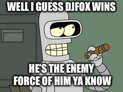 Bender Futurama cigar | WELL I GUESS DJFOX WINS HE’S THE ENEMY FORCE OF HIM YA KNOW | image tagged in bender futurama cigar | made w/ Imgflip meme maker