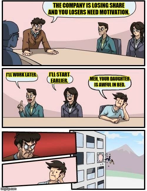 Boardroom Meeting Suggestion | THE COMPANY IS LOSING SHARE AND YOU LOSERS NEED MOTIVATION. I'LL WORK LATER. I'LL START EARLIER. MEH, YOUR DAUGHTER IS AWFUL IN BED. | image tagged in memes,boardroom meeting suggestion | made w/ Imgflip meme maker