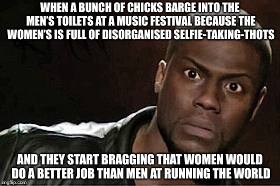 Kevin Hart | WHEN A BUNCH OF CHICKS BARGE INTO THE MEN’S TOILETS AT A MUSIC FESTIVAL BECAUSE THE WOMEN’S IS FULL OF DISORGANISED SELFIE-TAKING-THOTS; AND THEY START BRAGGING THAT WOMEN WOULD DO A BETTER JOB THAN MEN AT RUNNING THE WORLD | image tagged in memes,kevin hart | made w/ Imgflip meme maker