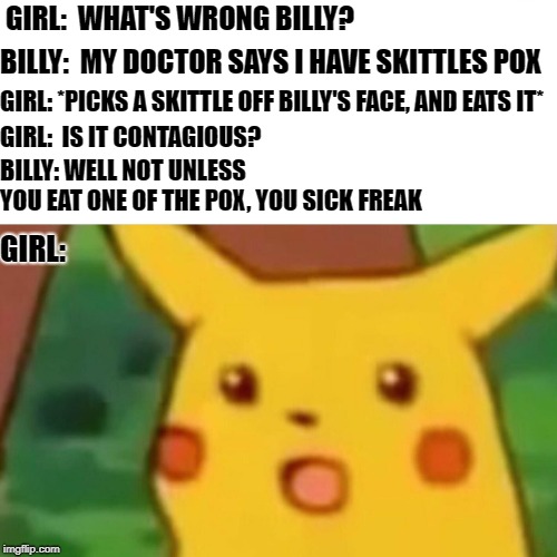 Skittles Commercial | GIRL:  WHAT'S WRONG BILLY? BILLY:  MY DOCTOR SAYS I HAVE SKITTLES POX; GIRL: *PICKS A SKITTLE OFF BILLY'S FACE, AND EATS IT*; GIRL:  IS IT CONTAGIOUS? BILLY: WELL NOT UNLESS     YOU EAT ONE OF THE POX, YOU SICK FREAK; GIRL: | image tagged in memes,surprised pikachu,skittles,pox,contagious,funny memes | made w/ Imgflip meme maker