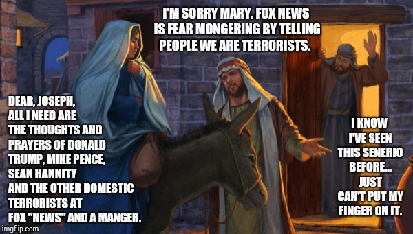 Oh Come All Ye Crusaders. | DEAR, JOSEPH, ALL I NEED ARE THE THOUGHTS AND PRAYERS OF DONALD TRUMP, MIKE PENCE, SEAN HANNITY AND THE OTHER DOMESTIC TERRORISTS AT FOX "NEWS" AND A MANGER. I'M SORRY MARY. FOX NEWS IS FEAR MONGERING BY TELLING PEOPLE WE ARE TERRORISTS. I KNOW I'VE SEEN THIS SENERIO BEFORE... JUST CAN'T PUT MY FINGER ON IT. | image tagged in crusader,memes,meme,hypocrites,scumbag republicans,gop hypocrite | made w/ Imgflip meme maker