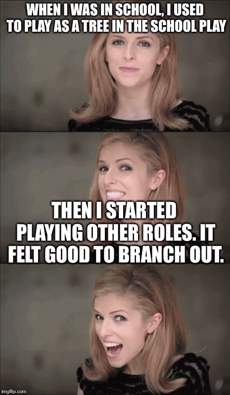 Bad Pun Anna Kendrick | WHEN I WAS IN SCHOOL, I USED TO PLAY AS A TREE IN THE SCHOOL PLAY; THEN I STARTED PLAYING OTHER ROLES. IT FELT GOOD TO BRANCH OUT. | image tagged in memes,bad pun anna kendrick | made w/ Imgflip meme maker