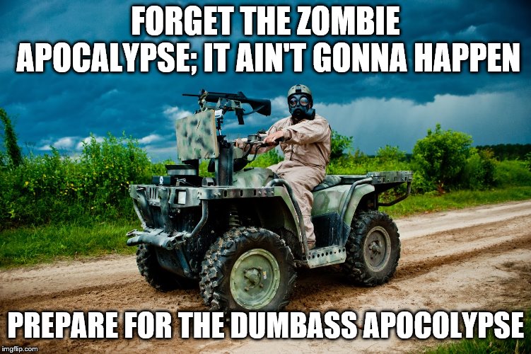 FORGET THE ZOMBIE APOCALYPSE; IT AIN'T GONNA HAPPEN; PREPARE FOR THE DUMBASS APOCOLYPSE | image tagged in prepper | made w/ Imgflip meme maker