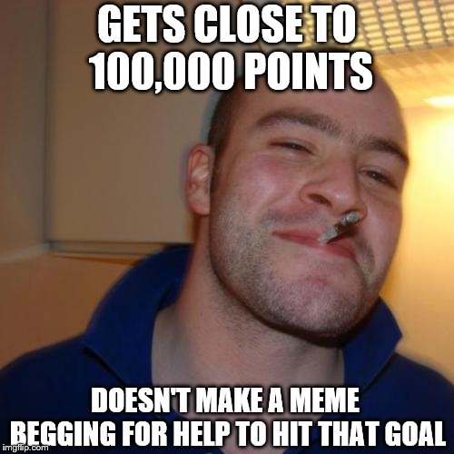 Good Guy Greg Meme | GETS CLOSE TO 100,000 POINTS; DOESN'T MAKE A MEME BEGGING FOR HELP TO HIT THAT GOAL | image tagged in memes,good guy greg | made w/ Imgflip meme maker