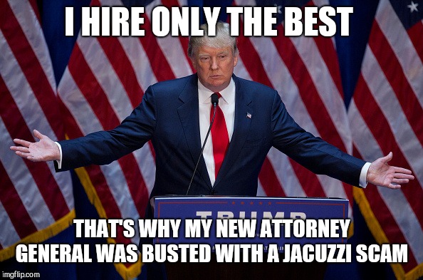 Donald Trump | I HIRE ONLY THE BEST; THAT'S WHY MY NEW ATTORNEY GENERAL WAS BUSTED WITH A JACUZZI SCAM | image tagged in donald trump | made w/ Imgflip meme maker