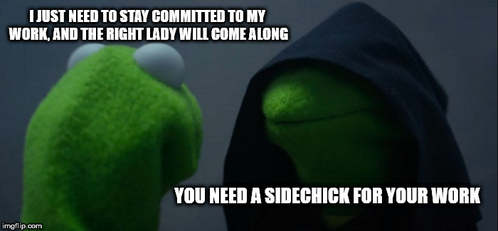 Sometimes women become work | I JUST NEED TO STAY COMMITTED TO MY WORK, AND THE RIGHT LADY WILL COME ALONG; YOU NEED A SIDECHICK FOR YOUR WORK | image tagged in memes,evil kermit,hate the game,not the player,sidechick | made w/ Imgflip meme maker