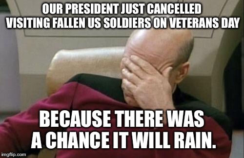 Captain Picard Facepalm Meme | OUR PRESIDENT JUST CANCELLED VISITING FALLEN US SOLDIERS ON VETERANS DAY; BECAUSE THERE WAS A CHANCE IT WILL RAIN. | image tagged in memes,captain picard facepalm,AdviceAnimals | made w/ Imgflip meme maker