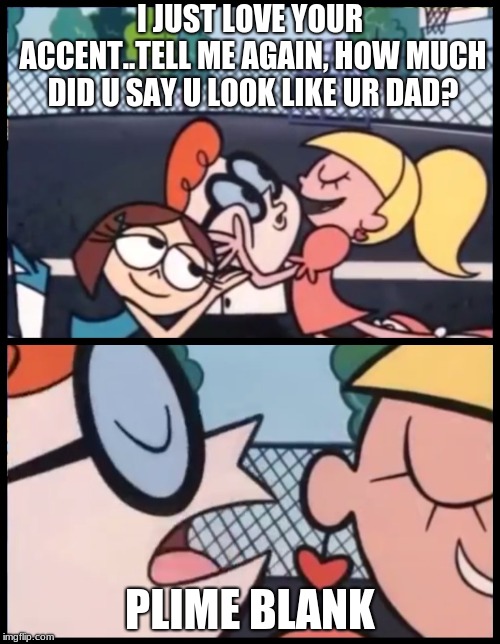 Say it Again, Dexter | I JUST LOVE YOUR ACCENT..TELL ME AGAIN, HOW MUCH DID U SAY U LOOK LIKE UR DAD? PLIME BLANK | image tagged in say it again dexter | made w/ Imgflip meme maker