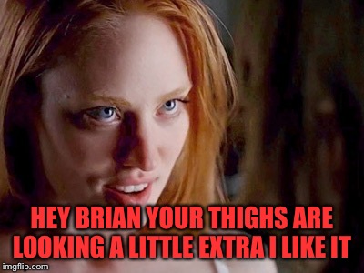 HEY BRIAN YOUR THIGHS ARE LOOKING A LITTLE EXTRA I LIKE IT | made w/ Imgflip meme maker