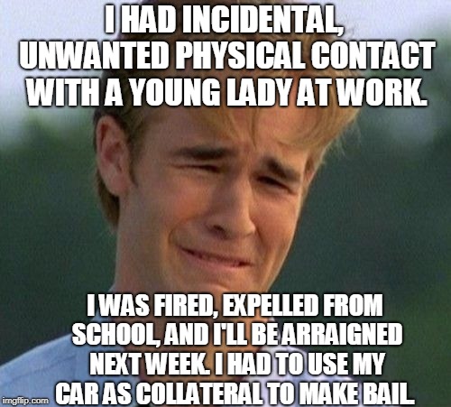 In #metoo America...thanks feminism! | I HAD INCIDENTAL, UNWANTED PHYSICAL CONTACT WITH A YOUNG LADY AT WORK. I WAS FIRED, EXPELLED FROM SCHOOL, AND I'LL BE ARRAIGNED NEXT WEEK. I HAD TO USE MY CAR AS COLLATERAL TO MAKE BAIL. | image tagged in memes,1990s first world problems,metoo,sexual assault,feminism | made w/ Imgflip meme maker