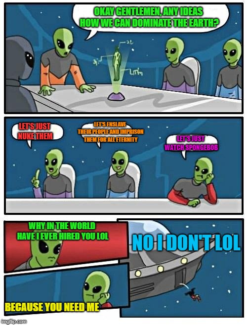 Alien Meeting Suggestion | OKAY GENTLEMEN, ANY IDEAS HOW WE CAN DOMINATE THE EARTH? LET'S ENSLAVE THEIR PEOPLE AND IMPRISON THEM FOR ALL ETERNITY; LET'S JUST NUKE THEM; LET'S JUST WATCH SPONGEBOB; WHY IN THE WORLD HAVE I EVER HIRED YOU LOL; NO I DON'T LOL; BECAUSE YOU NEED ME | image tagged in memes,alien meeting suggestion | made w/ Imgflip meme maker