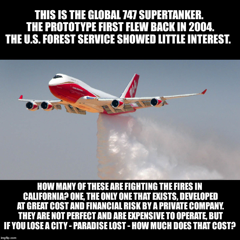 Global 747 Supertanker: The Largest Firefighting Airplane | THIS IS THE GLOBAL 747 SUPERTANKER. THE PROTOTYPE FIRST FLEW BACK IN 2004. THE U.S. FOREST SERVICE SHOWED LITTLE INTEREST. HOW MANY OF THESE ARE FIGHTING THE FIRES IN CALIFORNIA? ONE, THE ONLY ONE THAT EXISTS, DEVELOPED AT GREAT COST AND FINANCIAL RISK BY A PRIVATE COMPANY. THEY ARE NOT PERFECT AND ARE EXPENSIVE TO OPERATE, BUT IF YOU LOSE A CITY - PARADISE LOST - HOW MUCH DOES THAT COST? | image tagged in global 747 supertanker,us forest service,if you wait for the government to fix things,you got a long wait | made w/ Imgflip meme maker