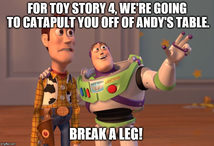X, X Everywhere Meme | FOR TOY STORY 4, WE'RE GOING TO CATAPULT YOU OFF OF ANDY'S TABLE. BREAK A LEG! | image tagged in memes,x x everywhere | made w/ Imgflip meme maker