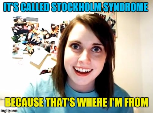 Overly Attached Girlfriend Meme | IT'S CALLED STOCKHOLM SYNDROME BECAUSE THAT'S WHERE I'M FROM | image tagged in memes,overly attached girlfriend | made w/ Imgflip meme maker