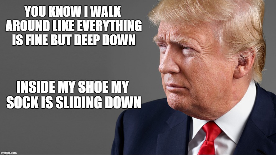 trump | YOU KNOW I WALK AROUND LIKE EVERYTHING IS FINE BUT DEEP DOWN; INSIDE MY SHOE MY SOCK IS SLIDING DOWN | image tagged in president trump,funny | made w/ Imgflip meme maker