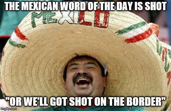 Happy Mexican | THE MEXICAN WORD OF THE DAY IS SHOT "OR WE'LL GOT SHOT ON THE BORDER" | image tagged in happy mexican | made w/ Imgflip meme maker