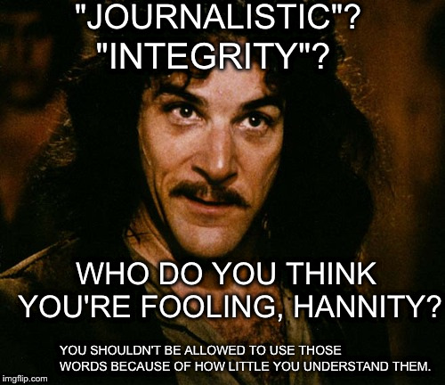 Hannity has no right to talk to Jim Acosta | "JOURNALISTIC"? "INTEGRITY"? WHO DO YOU THINK YOU'RE FOOLING, HANNITY? YOU SHOULDN'T BE ALLOWED TO USE THOSE WORDS BECAUSE OF HOW LITTLE YOU UNDERSTAND THEM. | image tagged in iigo montoya,acosta,jounalistic integrity,do not mean what you think they mean | made w/ Imgflip meme maker