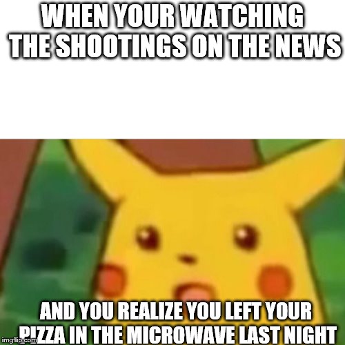 Surprised Pikachu | WHEN YOUR WATCHING THE SHOOTINGS ON THE NEWS; AND YOU REALIZE YOU LEFT YOUR PIZZA IN THE MICROWAVE LAST NIGHT | image tagged in memes,surprised pikachu | made w/ Imgflip meme maker