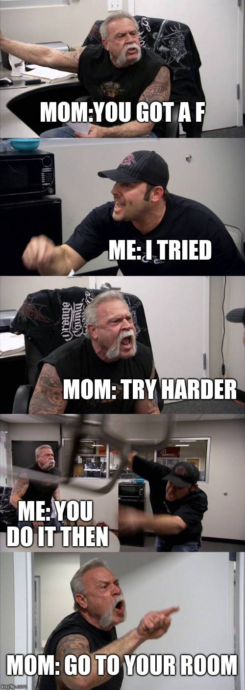 American Chopper Argument | MOM:YOU GOT A F; ME: I TRIED; MOM: TRY HARDER; ME: YOU DO IT THEN; MOM: GO TO YOUR ROOM | image tagged in memes,american chopper argument | made w/ Imgflip meme maker