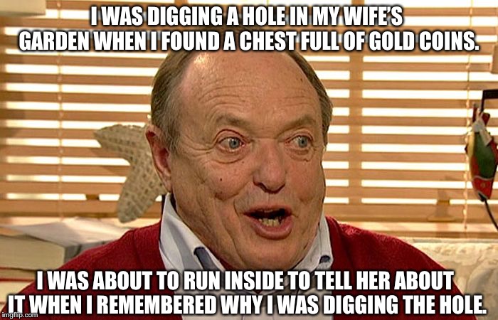 Grandpa Has Gone Too Far | I WAS DIGGING A HOLE IN MY WIFE’S  GARDEN WHEN I FOUND A CHEST FULL OF GOLD COINS. I WAS ABOUT TO RUN INSIDE TO TELL HER ABOUT IT WHEN I REMEMBERED WHY I WAS DIGGING THE HOLE. | image tagged in grandpa has gone too far | made w/ Imgflip meme maker