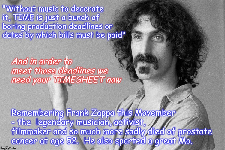 Frank Zappa Movember Timesheet Reminder | "Without music to decorate it, TIME is just a bunch of boring production deadlines or dates by which bills must be paid"; And in order to meet those deadlines we need your TIMESHEET now; Remembering Frank Zappa this Movember - the  legendary musician, activist, filmmaker and so much more sadly died of prostate cancer at age 52.  He also sported a great Mo. | image tagged in frank zappa movember timesheet reminder,movember timesheet reminder,timesheet meme,timesheet reminder | made w/ Imgflip meme maker