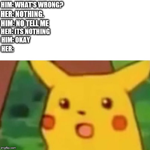Surprised Pikachu | HIM: WHAT'S WRONG? HER: NOTHING. HIM: NO TELL ME; HER: ITS NOTHING; HIM: OKAY; HER: | image tagged in memes,surprised pikachu | made w/ Imgflip meme maker