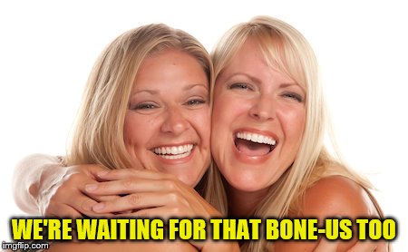 women laughing | WE'RE WAITING FOR THAT BONE-US TOO | image tagged in women laughing | made w/ Imgflip meme maker