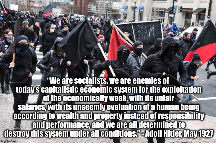 As quoted in “Adolf Hitler : The Definitive Biography” (1976) by John Toland | “We are socialists, we are enemies of today’s capitalistic economic system for the exploitation of the economically weak, with its unfair salaries, with its unseemly evaluation of a human being according to wealth and property instead of responsibility and performance, and we are all determined to destroy this system under all conditions.” - Adolf Hitler, May 1927 | image tagged in hitler,antifa,socialism,capitalism | made w/ Imgflip meme maker