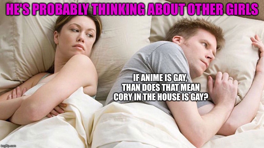 He's probably thinking about girls | HE'S PROBABLY THINKING ABOUT OTHER GIRLS; IF ANIME IS GAY, THAN DOES THAT MEAN CORY IN THE HOUSE IS GAY? | image tagged in he's probably thinking about girls | made w/ Imgflip meme maker
