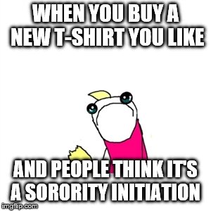 Sad X All The Y | WHEN YOU BUY A NEW T-SHIRT YOU LIKE; AND PEOPLE THINK IT'S A SORORITY INITIATION | image tagged in memes,sad x all the y | made w/ Imgflip meme maker