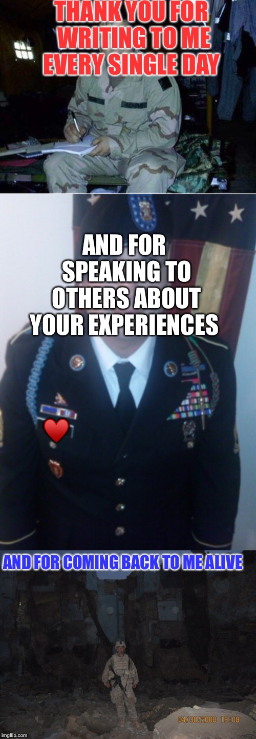 Happy Veterans’s Day to all who have served but especially to mine!  |  THANK YOU FOR WRITING TO ME EVERY SINGLE DAY; AND FOR SPEAKING TO OTHERS ABOUT YOUR EXPERIENCES; ♥️; AND FOR COMING BACK TO ME ALIVE | image tagged in war,veterans day,army,ptsd,survivor,military | made w/ Imgflip meme maker
