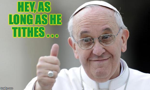 Pope francis | HEY, AS LONG AS HE TITHES . . . | image tagged in pope francis | made w/ Imgflip meme maker