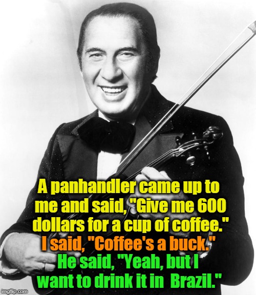 Ladies and Gentlemen, Mr. Henny Youngman | A panhandler came up to me and said, "Give me 600 dollars for a cup of coffee."; I said, "Coffee's a buck."; He said, "Yeah, but I want to drink it in 
Brazil." | image tagged in panhandler,coffee,henny youngman | made w/ Imgflip meme maker