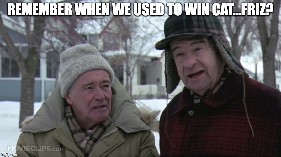 Grumpy old men  | REMEMBER WHEN WE USED TO WIN CAT...FRIZ? | image tagged in grumpy old men | made w/ Imgflip meme maker