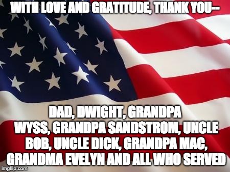 American flag | WITH LOVE AND GRATITUDE, THANK YOU--; DAD, DWIGHT, GRANDPA WYSS, GRANDPA SANDSTROM, UNCLE BOB, UNCLE DICK, GRANDPA MAC, GRANDMA EVELYN AND ALL WHO SERVED | image tagged in american flag | made w/ Imgflip meme maker